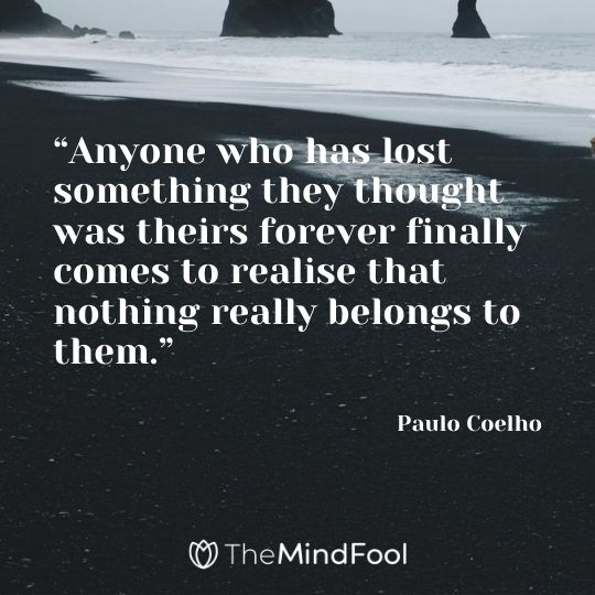 “Anyone who has lost something they thought was theirs forever finally comes to realise that nothing really belongs to them.” ― Paulo Coelho