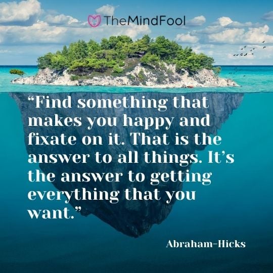 “Find something that makes you happy and fixate on it. That is the answer to all things. It’s the answer to getting everything that you want.” – Abraham-Hicks