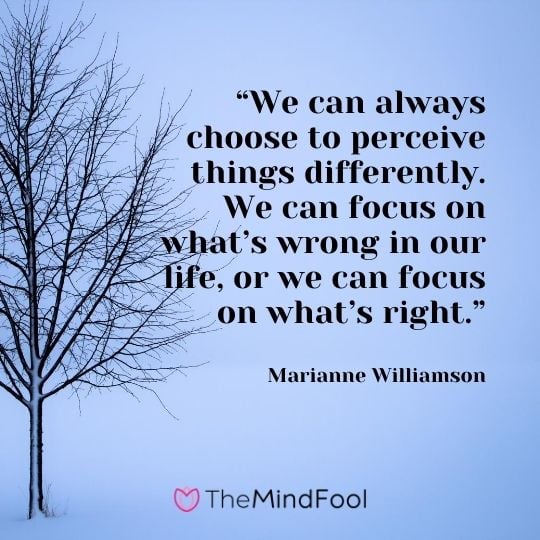 “We can always choose to perceive things differently. We can focus on what’s wrong in our life, or we can focus on what’s right.” – Marianne Williamson