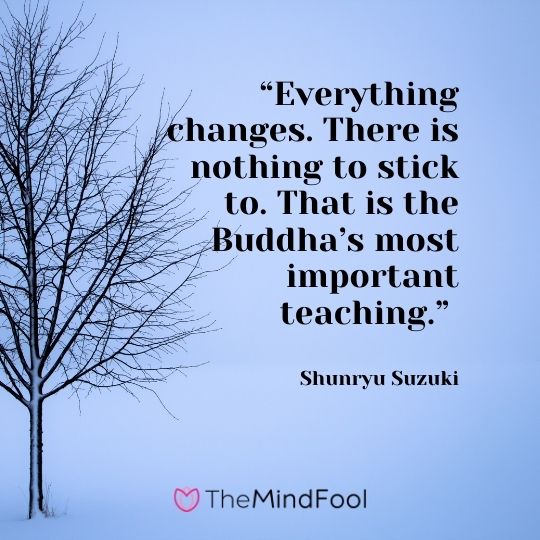 “Everything changes. There is nothing to stick to. That is the Buddha’s most important teaching.” ― Shunryu Suzuki