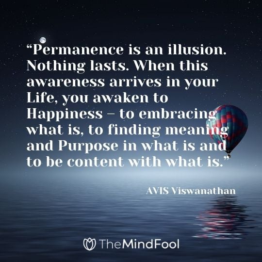 “Permanence is an illusion. Nothing lasts. When this awareness arrives in your Life, you awaken to Happiness – to embracing what is, to finding meaning and Purpose in what is and to be content with what is.” ― AVIS Viswanathan