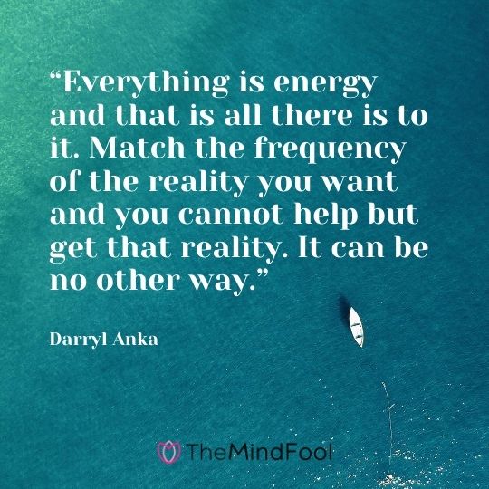 “Everything is energy and that is all there is to it. Match the frequency of the reality you want and you cannot help but get that reality. It can be no other way.” – Darryl Anka