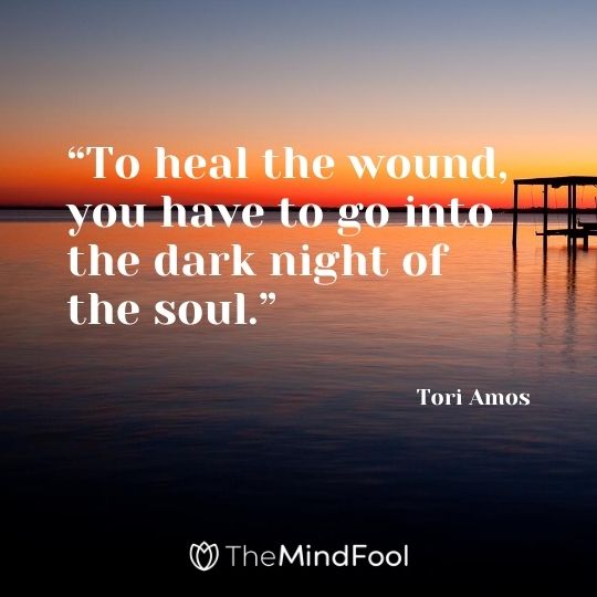 “To heal the wound, you have to go into the dark night of the soul.” – Tori Amos