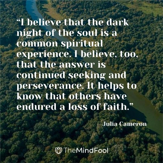 “I believe that the dark night of the soul is a common spiritual experience. I believe, too, that the answer is continued seeking and perseverance. It helps to know that others have endured a loss of faith.” – Julia Cameron