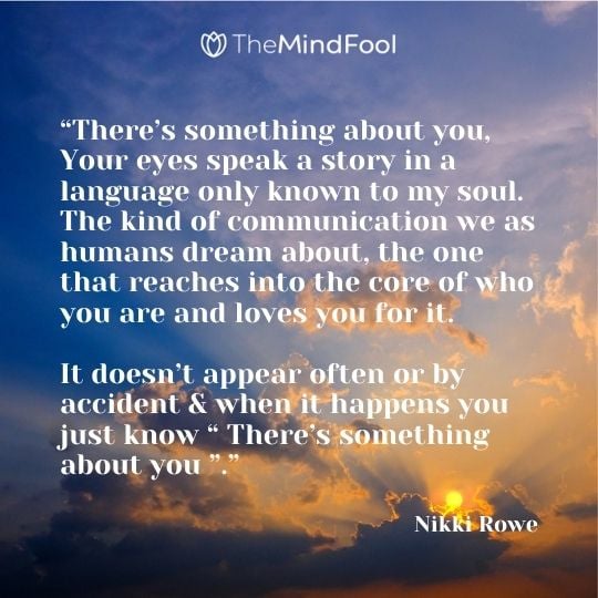 1. “There’s something about you, Your eyes speak a story in a language only known to my soul. The kind of communication we as humans dream about, the one that reaches into the core of who you are and loves you for it. It doesn’t appear often or by accident & when it happens you just know ” There’s something about you “.” ― Nikki Rowe