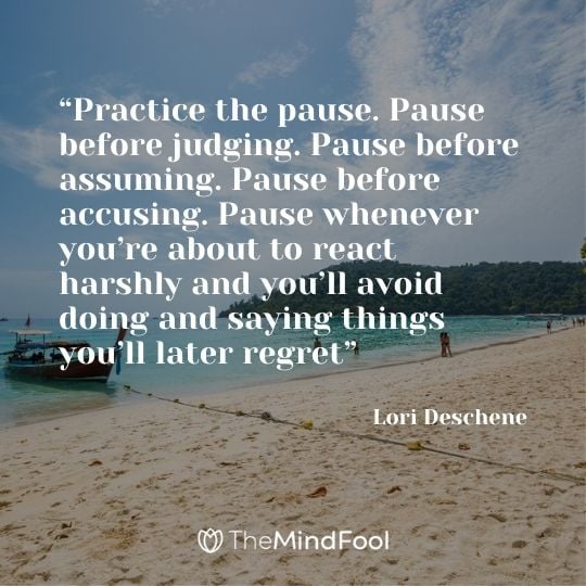 “Practice the pause. Pause before judging. Pause before assuming. Pause before accusing. Pause whenever you’re about to react harshly and you’ll avoid doing and saying things you’ll later regret” – Lori Deschene