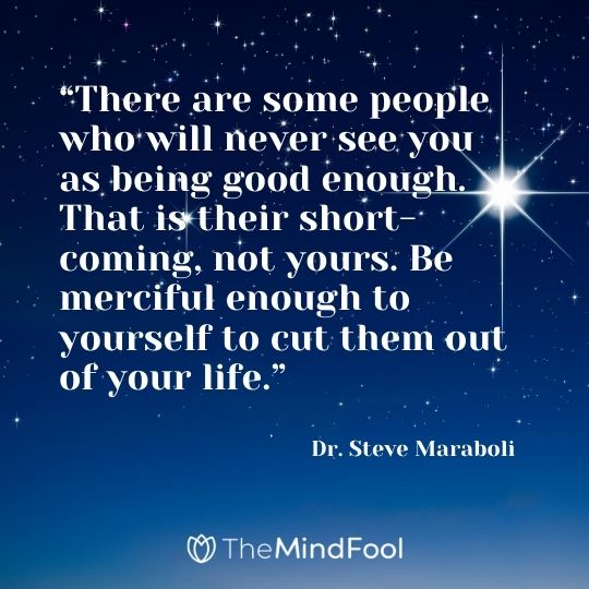 “There are some people who will never see you as being good enough. That is their short-coming, not yours. Be merciful enough to yourself to cut them out of your life.” – Dr. Steve Maraboli