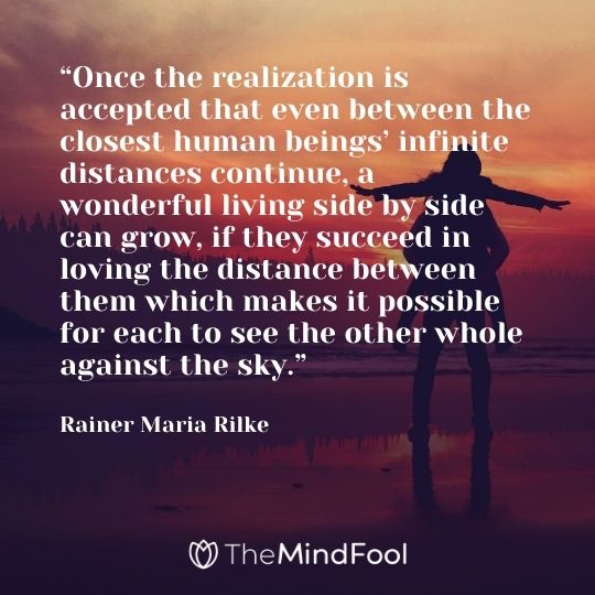 “Once the realization is accepted that even between the closest human beings’ infinite distances continue, a wonderful living side by side can grow, if they succeed in loving the distance between them which makes it possible for each to see the other whole against the sky.” — Rainer Maria Rilke