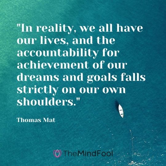 "In reality, we all have our lives, and the accountability for achievement of our dreams and goals falls strictly on our own shoulders." – Thomas Mat