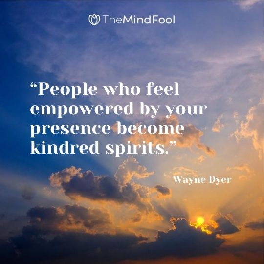 “People who feel empowered by your presence become kindred spirits.” – Wayne Dyer