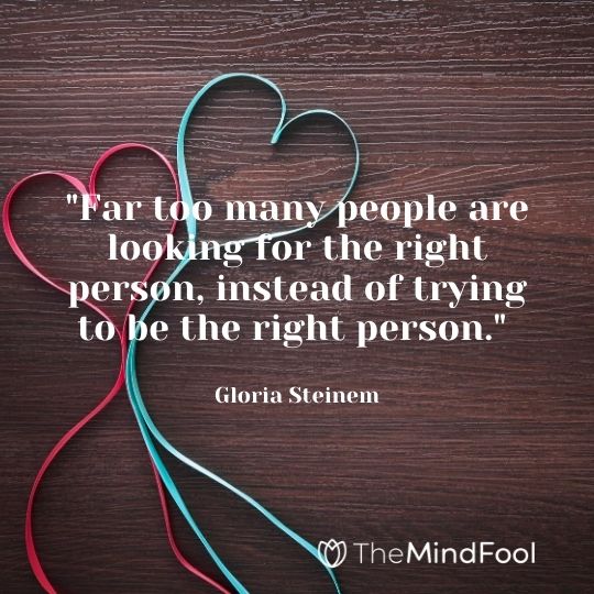 "Far too many people are looking for the right person, instead of trying to be the right person." - Gloria Steinem