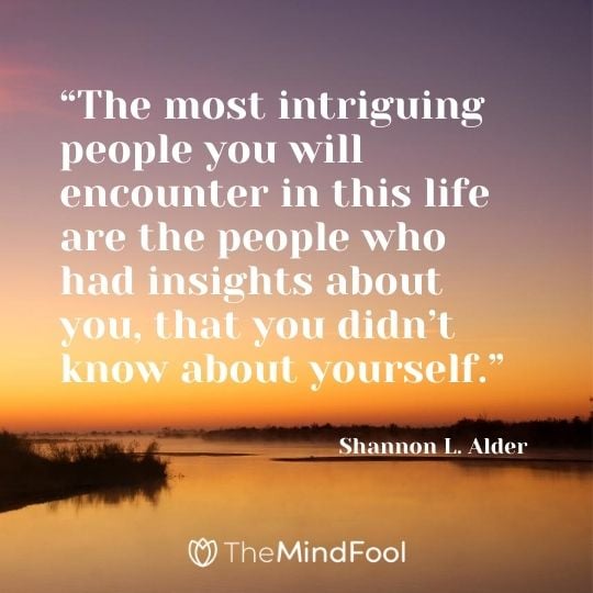 “The most intriguing people you will encounter in this life are the people who had insights about you, that you didn’t know about yourself.” ― Shannon L. Alder