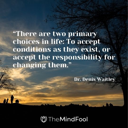 “There are two primary choices in life: To accept conditions as they exist, or accept the responsibility for changing them.” – Dr. Denis Waitley