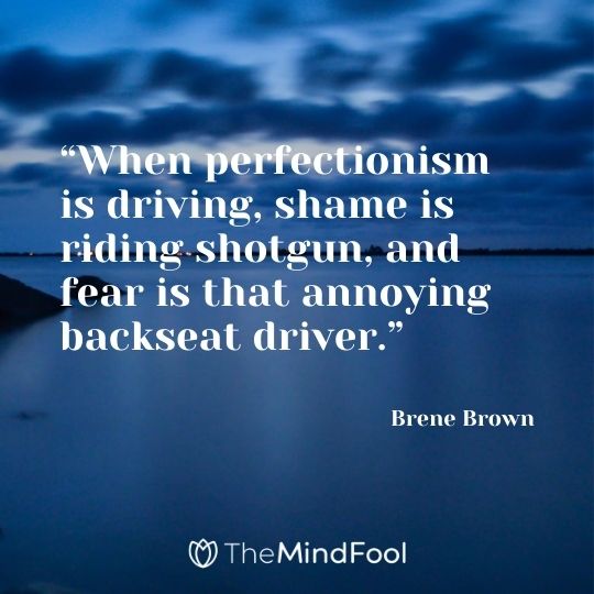 “When perfectionism is driving, shame is riding shotgun, and fear is that annoying backseat driver.” – Brene Brown