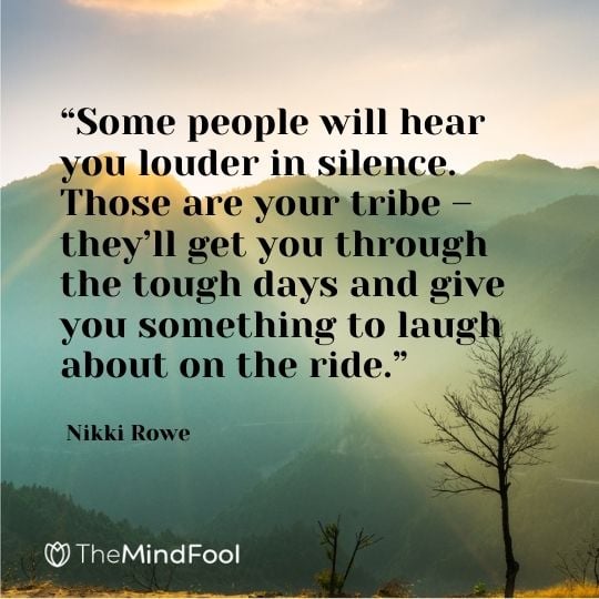 “Some people will hear you louder in silence. Those are your tribe – they’ll get you through the tough days and give you something to laugh about on the ride.” ― Nikki Rowe