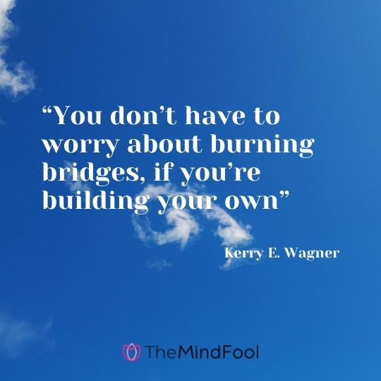 “You don’t have to worry about burning bridges, if you’re building your own” – Kerry E. Wagner