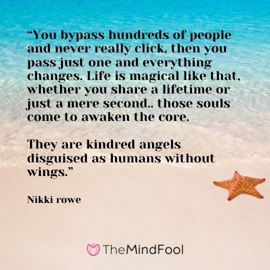 “You bypass hundreds of people and never really click, then you pass just one and everything changes. Life is magical like that, whether you share a lifetime or just a mere second.. those souls come to awaken the core.   They are kindred angels disguised as humans without wings.” ― Nikki rowe