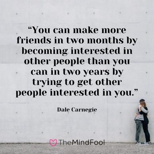 “You can make more friends in two months by becoming interested in other people than you can in two years by trying to get other people interested in you.” — Dale Carnegie
