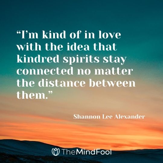 “I’m kind of in love with the idea that kindred spirits stay connected no matter the distance between them.” ― Shannon Lee Alexander