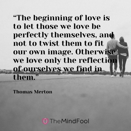 “The beginning of love is to let those we love be perfectly themselves, and not to twist them to fit our own image. Otherwise we love only the reflection of ourselves we find in them.” — Thomas Merton