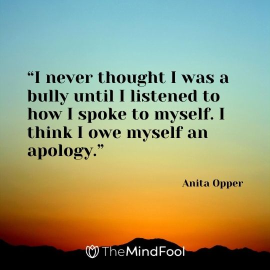 “I never thought I was a bully until I listened to how I spoke to myself. I think I owe myself an apology.” – Anita Opper