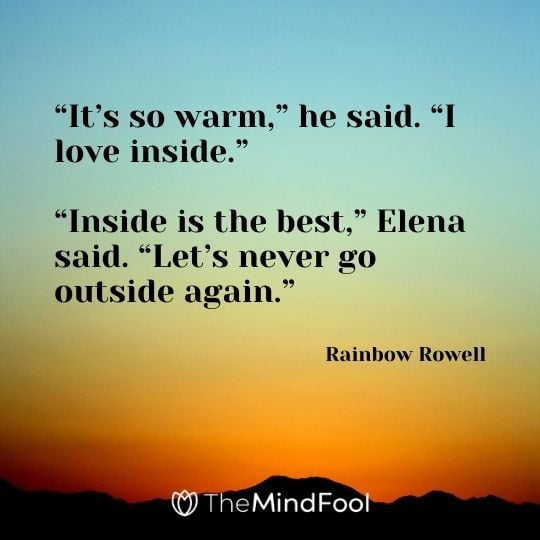 “It’s so warm,” he said. “I love inside.” “Inside is the best,” Elena said. “Let’s never go outside again.” ― Rainbow Rowell