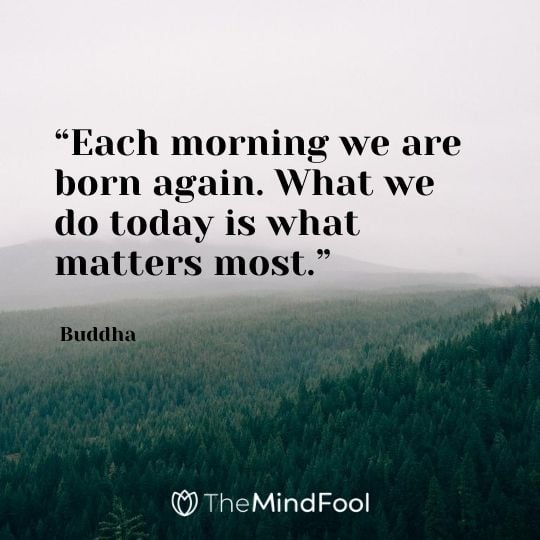 “Each morning we are born again. What we do today is what matters most.” – Buddha