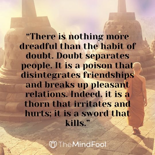 “There is nothing more dreadful than the habit of doubt. Doubt separates people. It is a poison that disintegrates friendships and breaks up pleasant relations. Indeed. it is a thorn that irritates and hurts; it is a sword that kills.”