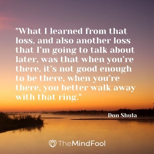 "What I learned from that loss, and also another loss that I’m going to talk about later, was that when you’re there, it’s not good enough to be there, when you’re there, you better walk away with that ring." – Don Shula