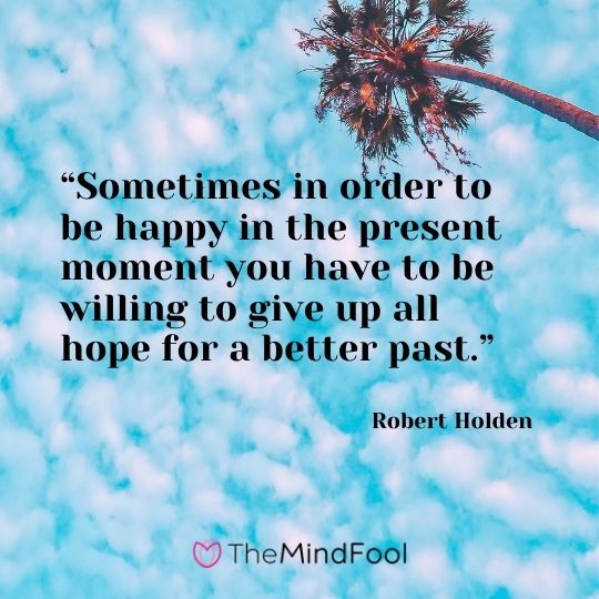 “Sometimes in order to be happy in the present moment you have to be willing to give up all hope for a better past.”  ― Robert Holden