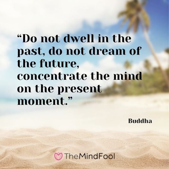 “Do not dwell in the past, do not dream of the future, concentrate the mind on the present moment.” – Buddha
