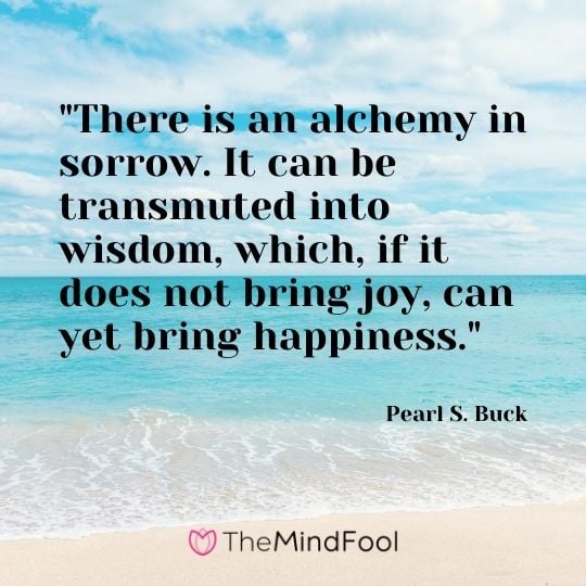 "There is an alchemy in sorrow. It can be transmuted into wisdom, which, if it does not bring joy, can yet bring happiness." – Pearl S. Buck