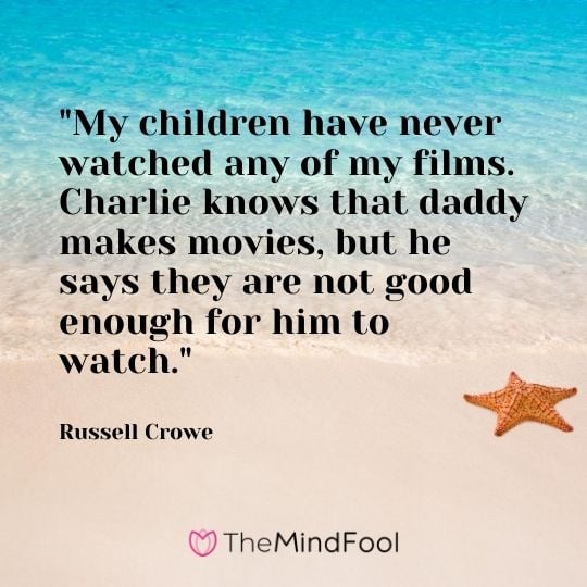"My children have never watched any of my films. Charlie knows that daddy makes movies, but he says they are not good enough for him to watch." – Russell Crowe