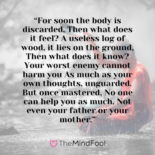  “For soon the body is discarded, Then what does it feel? A useless log of wood, it lies on the ground, Then what does it know? Your worst enemy cannot harm you As much as your own thoughts, unguarded. But once mastered, No one can help you as much, Not even your father or your mother.”