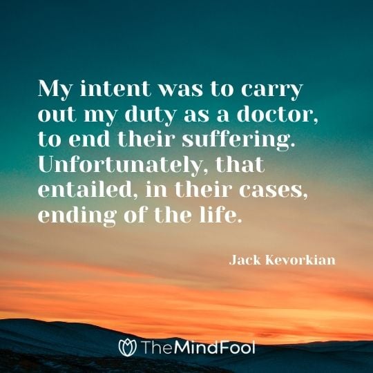 My intent was to carry out my duty as a doctor, to end their suffering. Unfortunately, that entailed, in their cases, ending of the life. – Jack Kevorkian