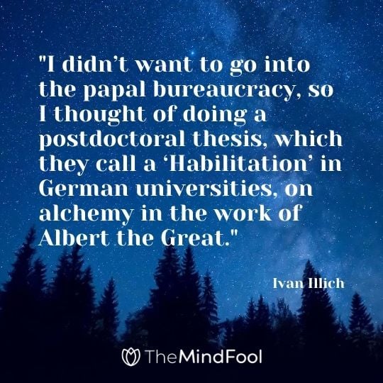 "I didn’t want to go into the papal bureaucracy, so I thought of doing a postdoctoral thesis, which they call a ‘Habilitation’ in German universities, on alchemy in the work of Albert the Great." – Ivan Illich