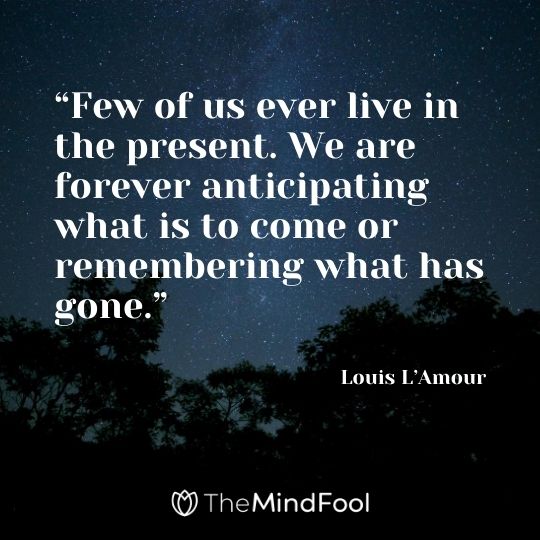 “Few of us ever live in the present. We are forever anticipating what is to come or remembering what has gone.” – Louis L’Amour