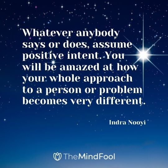 Whatever anybody says or does, assume positive intent. You will be amazed at how your whole approach to a person or problem becomes very different. — Indra Nooyi