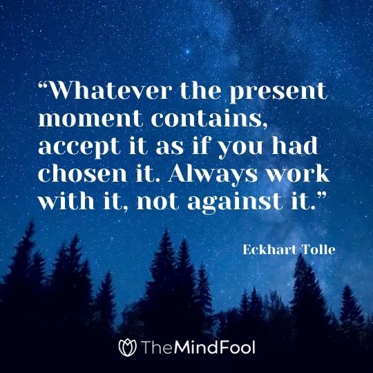 “Whatever the present moment contains, accept it as if you had chosen it. Always work with it, not against it.” – Eckhart Tolle