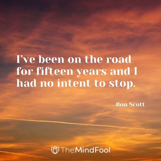 I’ve been on the road for fifteen years and I had no intent to stop. – Bon Scott