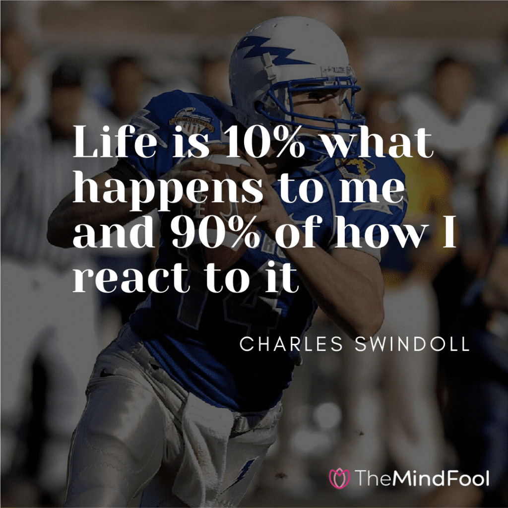 Life is 10% what happens to me and 90% of how I react to it