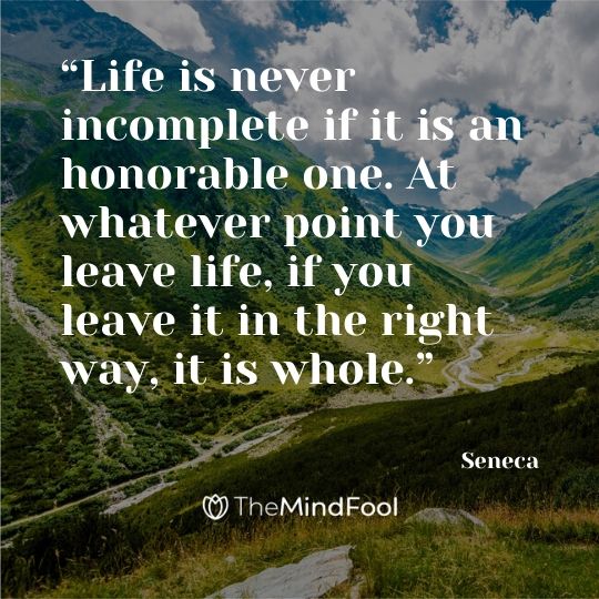 “Life is never incomplete if it is an honorable one. At whatever point you leave life, if you leave it in the right way, it is whole.” – Seneca
