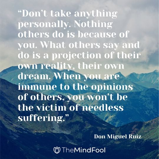 “Don’t take anything personally. Nothing others do is because of you. What others say and do is a projection of their own reality, their own dream. When you are immune to the opinions of others, you won’t be the victim of needless suffering.” – Don Miguel Ruiz