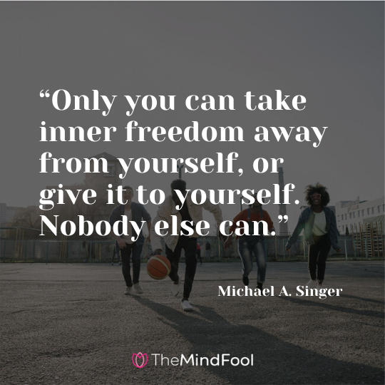 “Only you can take inner freedom away from yourself, or give it to yourself. Nobody else can.” - Michael A. Singer