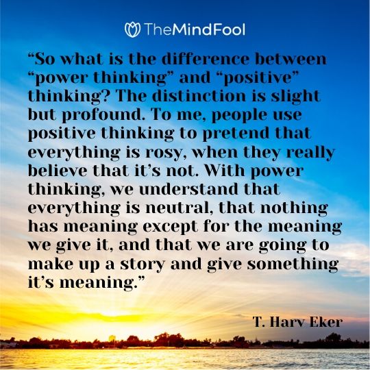 “So what is the difference between “power thinking” and “positive” thinking? The distinction is slight but profound. To me, people use positive thinking to pretend that everything is rosy, when they really believe that it’s not. With power thinking, we understand that everything is neutral, that nothing has meaning except for the meaning we give it, and that we are going to make up a story and give something it’s meaning.” – T. Harv Eker