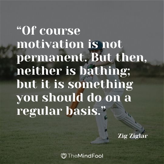 “Of course motivation is not permanent. But then, neither is bathing; but it is something you should do on a regular basis.” – Zig Ziglar