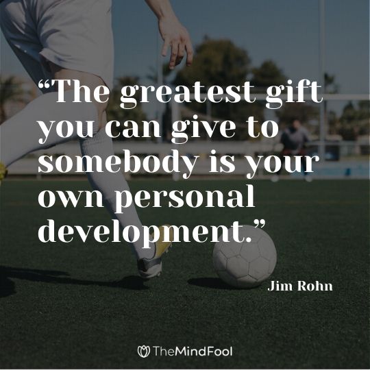 “The greatest gift you can give to somebody is your own personal development.” – Jim Rohn