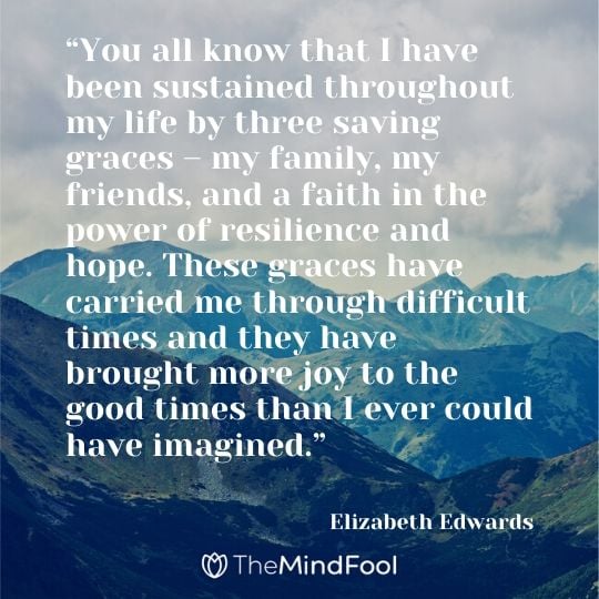 “You all know that I have been sustained throughout my life by three saving graces – my family, my friends, and a faith in the power of resilience and hope. These graces have carried me through difficult times and they have brought more joy to the good times than I ever could have imagined.”
 
― Elizabeth Edwards