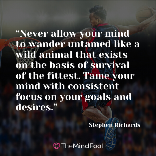 “Never allow your mind to wander untamed like a wild animal that exists on the basis of survival of the fittest. Tame your mind with consistent focus on your goals and desires.” - Stephen Richards