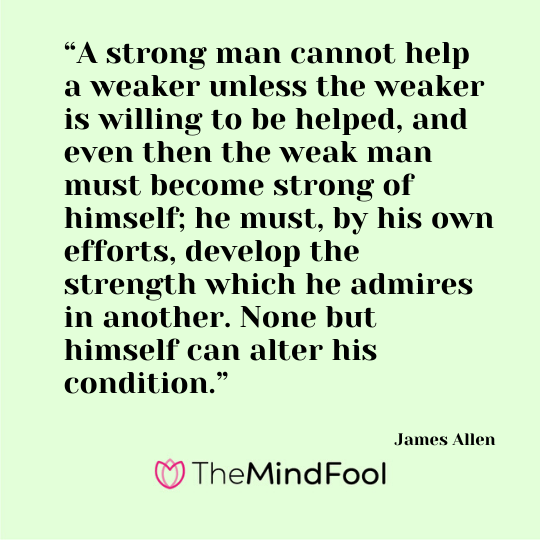 “A strong man cannot help a weaker unless the weaker is willing to be helped, and even then the weak man must become strong of himself; he must, by his own efforts, develop the strength which he admires in another. None but himself can alter his condition.” - James Allen